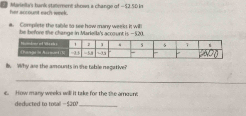 Mariella's bank statement shows a change of — $2.50 in 
her account each week. 
Complete the table to see how many weeks it will 
be before the change in Mariella's account is — $20. 
b. Why are the amounts in the table negative? 
_ 
. How many weeks will it take for the the amount 
deducted to total − $20?_