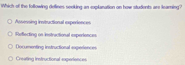 Which of the following defines seeking an explanation on how students are learning?
Assessing instructional experiences
Reflecting on instructional experiences
Documenting instructional experiences
Creating instructional experiences