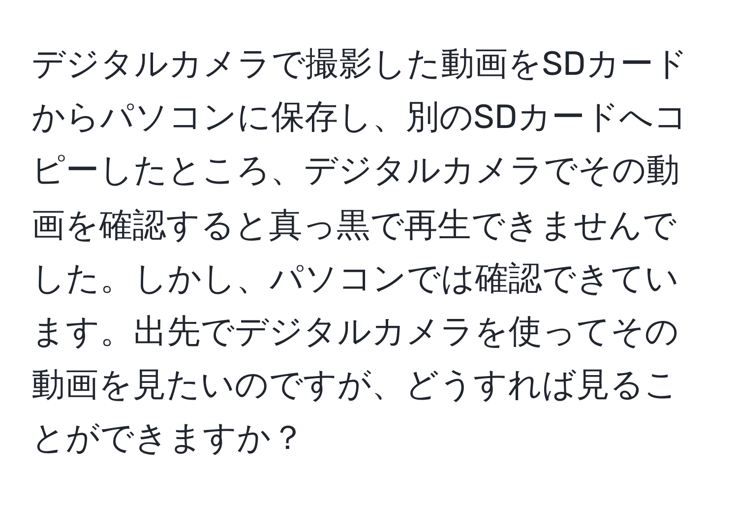 デジタルカメラで撮影した動画をSDカードからパソコンに保存し、別のSDカードへコピーしたところ、デジタルカメラでその動画を確認すると真っ黒で再生できませんでした。しかし、パソコンでは確認できています。出先でデジタルカメラを使ってその動画を見たいのですが、どうすれば見ることができますか？