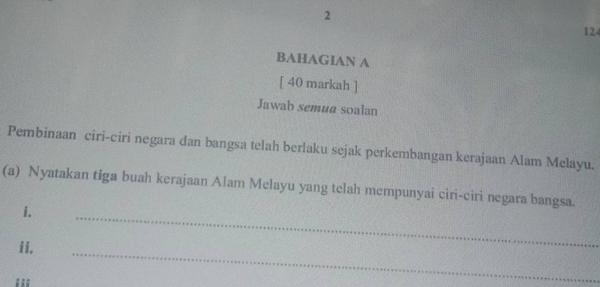 2
124
BAHAGIAN A 
[ 40 markah ] 
Jawab semua soalan 
Pembinaan ciri-ciri negara dan bangsa telah berlaku sejak perkembangan kerajaan Alam Melayu. 
(a) Nyatakan tiga buah kerajaan Alam Melayu yang telah mempunyai ciri-ciri negara bangsa. 
i. 
ii. 
_ 
_