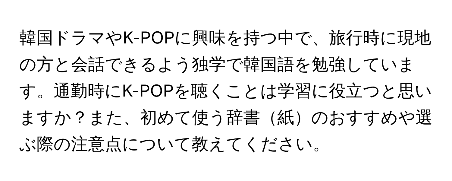 韓国ドラマやK-POPに興味を持つ中で、旅行時に現地の方と会話できるよう独学で韓国語を勉強しています。通勤時にK-POPを聴くことは学習に役立つと思いますか？また、初めて使う辞書紙のおすすめや選ぶ際の注意点について教えてください。