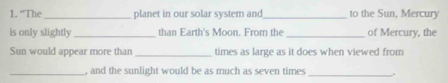 “The_ planet in our solar system and_ to the Sun, Mercury 
is only slightly _than Earth's Moon. From the _of Mercury, the 
Sun would appear more than _times as large as it does when viewed from 
_, and the sunlight would be as much as seven times_