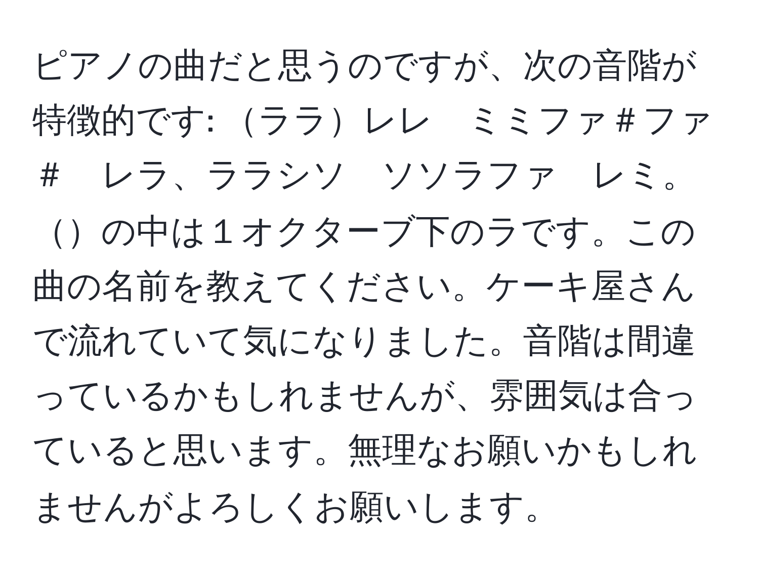 ピアノの曲だと思うのですが、次の音階が特徴的です: ララレレ　ミミファ＃ファ＃　レラ、ララシソ　ソソラファ　レミ。の中は１オクターブ下のラです。この曲の名前を教えてください。ケーキ屋さんで流れていて気になりました。音階は間違っているかもしれませんが、雰囲気は合っていると思います。無理なお願いかもしれませんがよろしくお願いします。