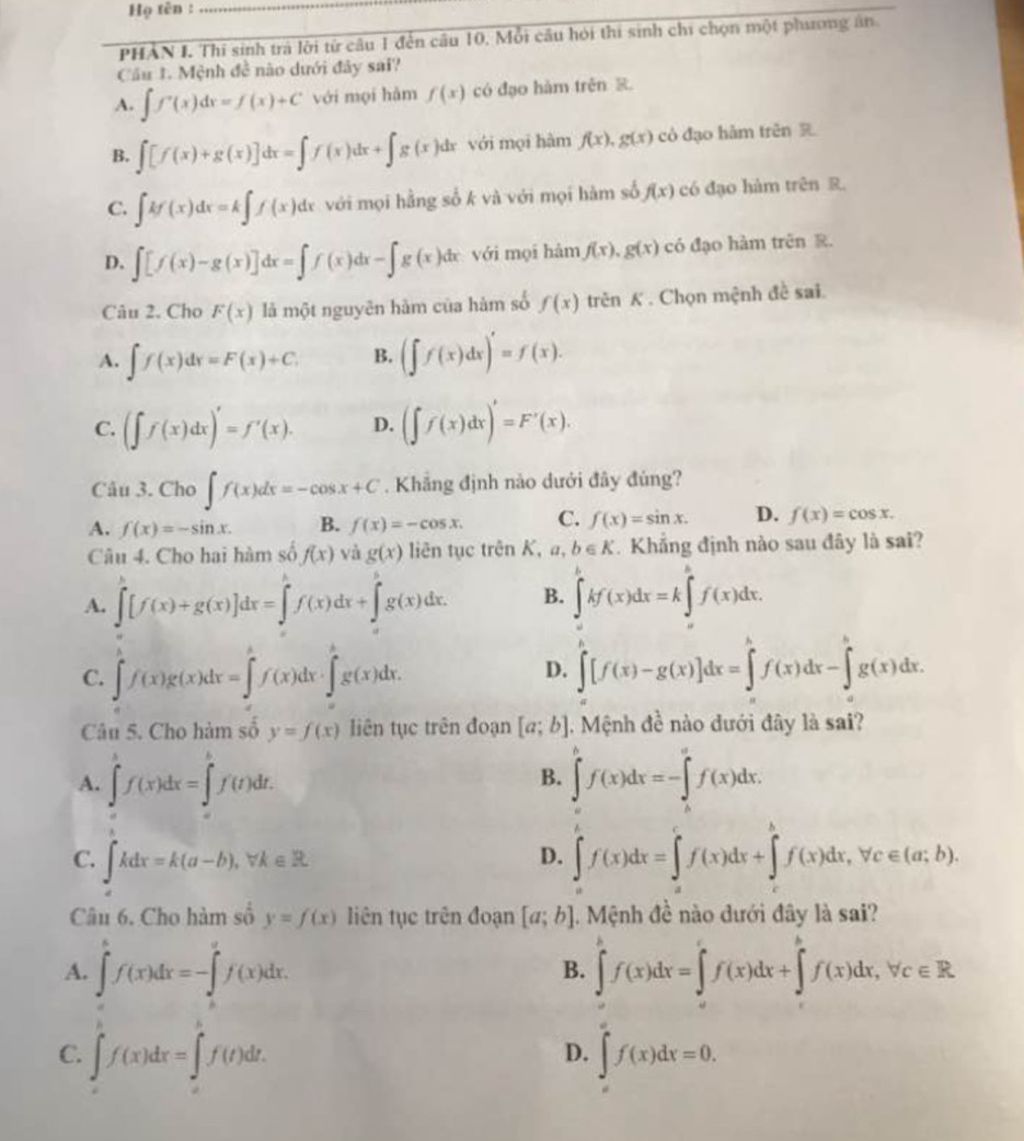 Họ tên :
PHAN I. Thí sinh trá lời từ câu 1 đến câu 10, Mỗi câu hỏi thi sinh chi chọn một phương ân
Cầu 1. Mệnh đề nào dưới đây sai?
A. ∈t f'(x)dx=f(x)+C với mọi hàm f(x) có đạo hàm trên R
B. ∈t [f(x)+g(x)]dx=∈t f(x)dx+∈t g(x)dx với mọi hàm f(x),g(x) cò đạo hàm trên R
C. ∈t kf(x)dx=k∈t f(x)dx với mọi hằng số k và với mọi hàm số f(x) có đạo hàm trên R.
D. ∈t [f(x)-g(x)]dx=∈t f(x)dx-∈t g(x)dx với mọi hàm f(x),g(x) có đạo hàm trinR.
Câu 2. Cho F(x) là một nguyên hàm của hàm số f(x)trenK. Chọn mệnh đề sai.
A. ∈t f(x)dx=F(x)+C. B. (∈t f(x)dx)'=f(x).
C. (∈t f(x)dx)'=f'(x). D. (∈t f(x)dx)'=F'(x).
Câu 3. Cho ∈t f(x)dx=-cos x+C. Khẳng định nào dưới đây đủng?
A. f(x)=-sin x. B. f(x)=-cos x. C. f(x)=sin x. D. f(x)=cos x.
Câu 4. Cho hai hàm số f(x) và g(x) liên tục trên K, a, b∈ K. Khẳng định nào sau đây là sai?
A. ∈t [f(x)+g(x)]dx=∈tlimits _0^(hf(x)dx+)^hg(x)dx. B. ∈t^bkf(x)dx)dx=k∈t _1^((k(x)dx)f(x)dx.
C. ∈tlimits _a^bf(x)g(x)dx=∈tlimits _a^bf(x)dx· ∈tlimits _a^bg(x)dx. ∈tlimits [f(x)-g(x)]dx=∈tlimits ^h)f(x)dx-∈tlimits _a^(bg(x)dx.
D.
Câu 5. Cho hàm số y=f(x) liên tục trên đoạn [a;b]. Mệnh đề nào dưới đây là sai?
A. ∈t ^k)f(x)dx=∈t^(h=k=∈t _0f)f(t)dt. B. ∈t^bf(x)dx=-∈t _a^(af(x)dx.
C. ∈t kdx=k(a-b),forall k∈ R ∈t f(x)dx=∈tlimits _a^cf(x)dx+∈t _c^cf(x)dx,forall c∈ (a;b).
D.
Câu 6. Cho hàm số y=f(x) liên tục trên đoạn [a;b] 1. Mệnh đề nào đưới đây là sai?
A. ∈tlimits _a^bf(x)dx=-∈tlimits _b^af(x)dx. ∈tlimits ^h)f(x)dx=∈tlimits 'f(x)dx+∈tlimits 'f(x)dx,forall c∈ R.
B.
C. ∈t _a^bf(x)dx=∈t _a^bf(t)dt. ∈t '(x)dx=0.
D.