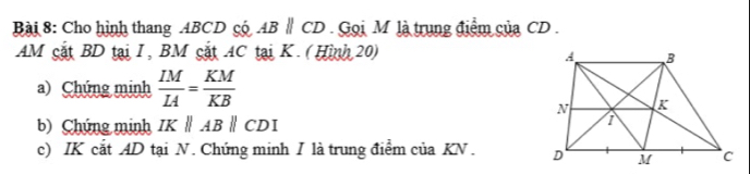 Cho hình thang ABCD có ABparallel CD Gọi M là trung điểm của CD. 
AM cắt BD tại I, BM cắt 4C tại K. (Hình 20) 
a) Chúng minh  IM/IA = KM/KB 
b) Chúng minh IKparallel ABparallel CDI
c) IK cắt AD tại N. Chứng minh I là trung điểm của KN.