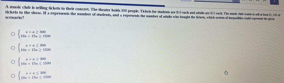 A music club is selling tickets to their concert. The theater holds 300 people. Tickets for students are $10 each and adults are $15 each. The music club wants to sell at least $1, 500 of
tickets to the show. If # represents the number of students, and a represents the number of adults who bought the tickets, which system of inequalities could represent the given
scenario?
beginarrayl s+a≥ 300 10s+15a≥ 1500endarray.
beginarrayl s+a≤ 300 10s+15a≥ 1500endarray.
beginarrayl s+a≥ 300 10s+15a≤ 1500endarray.
beginarrayl s+a≤ 300 10s+15a≤ 1500endarray.