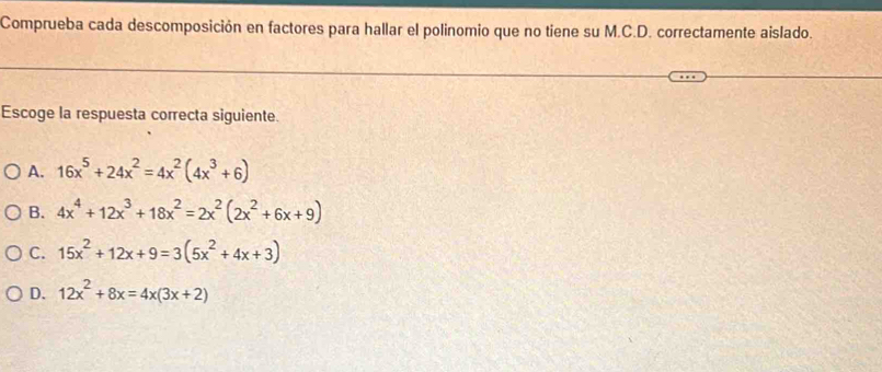 Comprueba cada descomposición en factores para hallar el polinomio que no tiene su M.C.D. correctamente aislado.
Escoge la respuesta correcta siguiente.
A. 16x^5+24x^2=4x^2(4x^3+6)
B. 4x^4+12x^3+18x^2=2x^2(2x^2+6x+9)
C. 15x^2+12x+9=3(5x^2+4x+3)
D. 12x^2+8x=4x(3x+2)