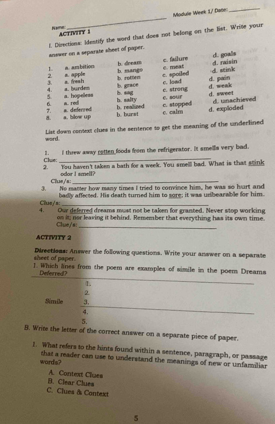 Module Week 1/ Date:
_
Name:
_
ACTIVITY 1
I. Directions: Identify the word that does not belong on the list. Write your
answer on a separate sheet of paper.
1. a. ambition b. dream c. failure d. raisin d. goals
c. meat
2. a. apple b. mango c. spoiled
3. a. fresh b. rotten d. stink
4. a. burden b. grace c. load d. pain
5. a. hopeless b. sag c. strong d. weak
6. a. red b. salty c. sour d. sweet
b. realized c. stopped d. unachieved
7. a. deferred b. burst c. calm d. exploded
8. a. blow up
List down context clues in the sentence to get the meaning of the underlined
word.
_
1. I threw away rotten foods from the refrigerator. It smells very bad.
Clue:
2. You haven't taken a bath for a week. You smell bad. What is that stink
odor I smell?
Clue/s:_
3. No matter how many times I tried to convince him, he was so hurt and
badly affected. His death turned him to sore; it was unbearable for him.
Clue/s:_
4. Our deferred dreams must not be taken for granted. Never stop working
on it; nor leaving it behind. Remember that everything has its own time.
Clue/s:_
ACTIVITY 2
Directions: Answer the following questions. Write your answer on a separate
sheet of paper.
1. Which lines from the poem are examples of simile in the poem Dreams
Deferred?
1.
2.
Simile 3.
4.
5.
B. Write the letter of the correct answer on a separate piece of paper.
1. What refers to the hints found within a sentence, paragraph, or passage
that a reader can use to understand the meanings of new or unfamiliar
words?
A. Context Clues
B. Clear Clues
C. Clues & Context
5