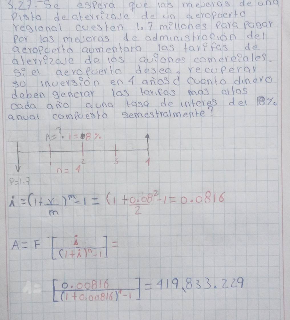 Se espera goe las mevorgs deong 
pigta deaterrizase de on aeropoerto 
regional cuesten 1. 7 millones Para pagar 
Por las mevoras de administrocion del 
aevopoerto aumentaro las favefas de 
ateryezave de los aulones comereloles. 
so el aevopuerto desed. recuperar 
so inoers?on en 4 anosd coanto dnero 
deben generar las tarifas mas allos 
cada ano auna rasa de interes del %. 
anual compoesto semestralmente?
A= ? 1=8%
n=4^2 3 A
p=1.7
i=(1+ r/m )^m-1=(1+ (0.08^2)/2 -1=0.0816
A=F[frac i(1+i)^n-1]=
frac [0.00816[(1+0.00816)^4-1]=419.833.229