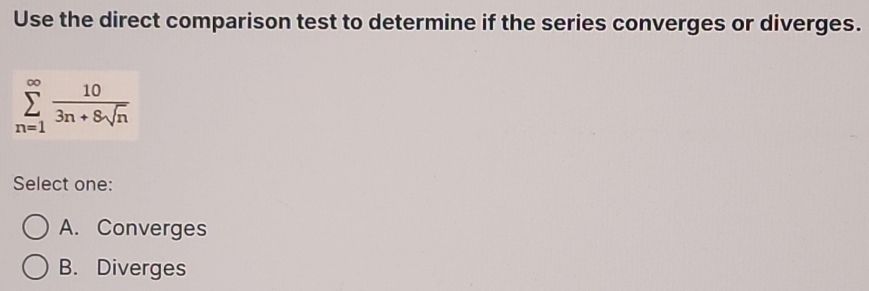 Use the direct comparison test to determine if the series converges or diverges.
sumlimits _(n=1)^(∈fty) 10/3n+8sqrt(n) 
Select one:
A. Converges
B. Diverges