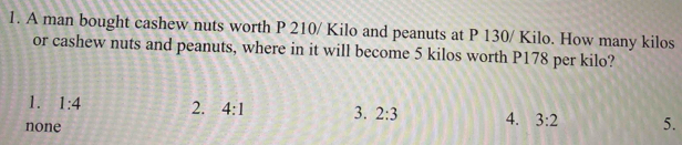 A man bought cashew nuts worth P 210/ Kilo and peanuts at P 130/ Kilo. How many kilos
or cashew nuts and peanuts, where in it will become 5 kilos worth P178 per kilo?
1. 1:4 2. 4:1 3. 2:3 4. 3:2 5.
none