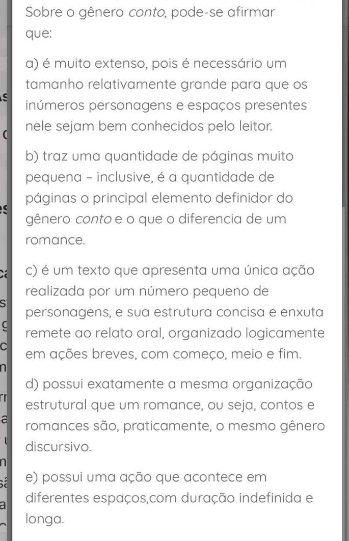 Sobre o gênero conto, pode-se afirmar
que:
a) é muito extenso, pois é necessário um
tamanho relativamente grande para que os
S
inúmeros personagens e espaços presentes
( nele sejam bem conhecidos pelo leitor.
b) traz uma quantidade de páginas muito
pequena - inclusive, é a quantidade de
páginas o principal elemento definidor do
gênero conto e o que o diferencia de um
romance.
C c) é um texto que apresenta uma única ação
realizada por um número pequeno de
SI
personagens, e sua estrutura concisa e enxuta
C remete ao relato oral, organizado logicamente
C em ações breves, com começo, meio e fim.
d) possui exatamente a mesma organização
a estrutural que um romance, ou seja, contos e
a romances são, praticamente, o mesmo gênero
discursivo.
e) possui uma ação que acontece em
a diferentes espaços,com duração indefinida e
longa.