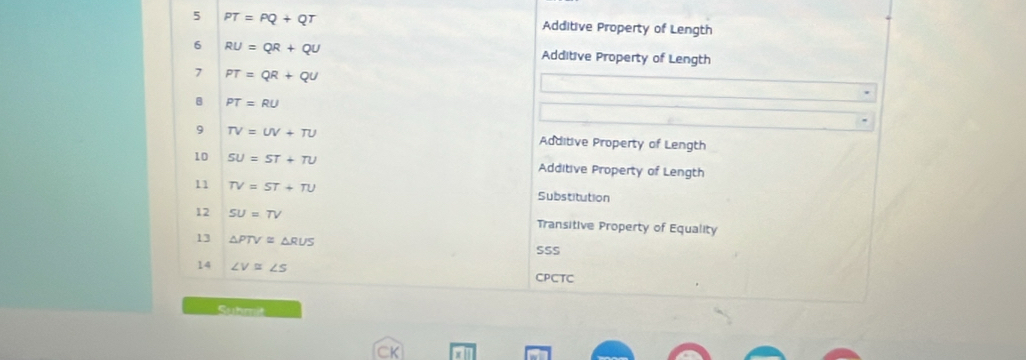 5 PT=PQ+QT Additive Property of Length 
6 RU=QR+QU Additive Property of Length 
7 PT=QR+QU
B PT=RU
9 TV=UV+TU Additive Property of Length 
10 SU=ST+TU Additive Property of Length 
11 TV=ST+TU Substitution 
12 SU=TV Transitive Property of Equality 
13 △ PTV≌ △ RUS
SSS 
14 ∠ V≌ ∠ S
CPCTC 
Suhmit