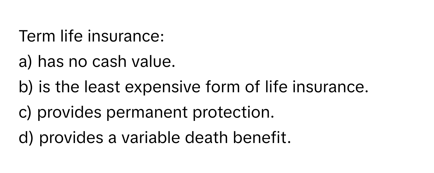 Term life insurance:

a) has no cash value.
b) is the least expensive form of life insurance.
c) provides permanent protection.
d) provides a variable death benefit.