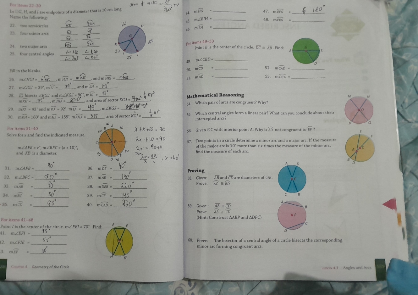 For items 22-30 _47. mwidehat EFG=
In bigcirc G,H , and I are endpoints of a diameter that is 10 cm long.
44. mwidehat HG=
_
Name the following: _48. mwidehat FEG= _
45. m∠ EIH=
22. two semicircles __ mwidehat EH= _
23. four minor arcs_
_
46.
_
_
For items 49-53
24. two major arcsPoint B is the center of the circle. overline DC overline AB Find:
25. four central angles __
_
49. m∠ CBD= _
Fill in the blanks.
50. mwidehat CD= _
52. moverline CAD= _
53.
26. m∠ HGI= _, m widehat HJI= _, and m widehat HKI= _51. mwidehat AD= _ mwidehat DCA= _
27. m∠ IGJ=39° , r widehat D= _ and m widehat JH=
28.  bisects and m. ∠ KGJ=90° n widehat KI= _ Mathematical Reasoning 
_
mwidehat KH= widehat JHK= _ , and area of sector KGJ= _
54. Which pair of arcs are congruent? Why?
29. mwidehat KJ=43° and mwidehat IU=92°,mwidehat IJ= n ∠ KGJ=
30. mwidehat KH=160° and mwidehat HJ=155°,mwidehat KHJ= _ _,area of sector KGI= _55. Which central angles form a linear pair? What can you conclude about their
intercepted arcs?
For items 31-40  56. Given ⊙C with interior point A. Why is widehat BD not congruent to widehat EF
Solve for x and find the indicated measure.
57. Two points in a circle determine a minor arc and a major arc. If the measure
m∠ AFB=x°,m∠ BFC=(x+10)^circ ,
of the major arc is 10° more than six times the measure of the minor arc,
find the measure of each arc
and overline AD is a diameter. 
36.
31. m∠ AFB= _ mwidehat DE= _Proving
32, m∠ BFC= _37. mwidehat AE= _ 58. Given: overline AB and overline CD are diameters of ⊙E.
33. mwidehat AB= _38. mwidehat DEB= _
Prove: widehat AC≌ widehat BD
34. mwidehat BC= _39. moverline CE= _
35. moverline CD= _40. moverline CAD= _ 59. Given : beginarrayr overline ABequiv overline CD overline ABequiv overline CDendarray
Prove:
For items 41-48 (Hint: Construct ΔABP and ΔDPC)
Point I is the center of the circle. m∠ FEI=70°. Find:
41. m∠ EFI= _
12. m∠ FIE= _60. Prove: The bisector of a central angle of a circle bisects the corresponding
minor arc forming congruent arcs.
3. mwidehat EF= _
Cowns 4 Geometry of the Circle Lissow 4.3 Angles and Arcs