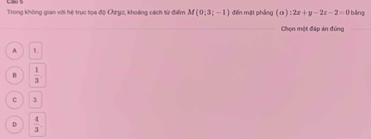 Cau 5
Trong không gian với hệ trục tọa độ Oæyz, khoảng cách từ điểm M(0;3;-1) đến mặt phầng (α) : 2x+y-2z-2=0 bǎng
Chọn một đáp án đúng_
A 1.
B  1/3 .
C 3.
D  4/3 .