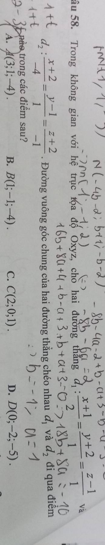 âu 58. Trong không gian với hệ trục tọa độ Oxyz, cho hai đường thắng d_1: (x+1)/2 = (y+2)/1 = (z-1)/1 
d_2: (x+2)/-4 = (y-1)/1 = (z+2)/-1 . Đường vuông góc chung của hai đường thẳng chéo nhau d_1 và d_2 đi qua điểm
nào trong các điểm sau?
A. A(3;1;-4). B. B(1;-1;-4). C. C(2;0;1). D. D(0;-2;-5).