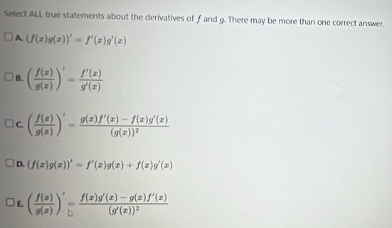 Select ALL true statements about the derivatives of f and g. There may be more than one correct answer.
A. (f(x)g(x))'=f'(x)g'(x)
B. ( f(x)/g(x) )'= f'(x)/g'(x) 
C. ( f(x)/g(x) )'=frac g(x)f'(x)-f(x)g'(x)(g(x))^2
D. (f(x)g(x))'=f'(x)g(x)+f(x)g'(x)
E. ( f(x)/g(x) )'=frac f(x)g'(x)-g(x)f'(x)(g'(x))^2