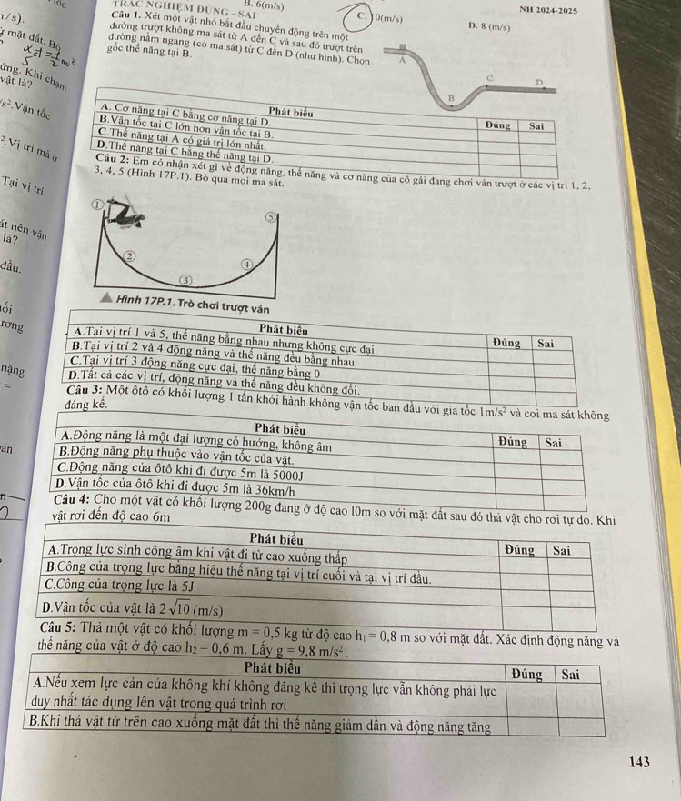 tốc TRAC NGHIỆM ĐÚNG - SAI B. 6(m/s)
NH 2024-2025
C. 10(m/s) D. 8 (m/s)
Câu 1. Xét một vật nhỏ bắt đầu chuyển động trên một
đường trượt không ma sát từ A đến C và sau đó trượt trên
r mặt đất. Bộ gốc thế năng tại B.
nường nằm ngang (có ma sát) từ C đến D (như hình). Chọn A
Kng. Khi chạm
vật là?
c D
B
Phát biểu
A. Cơ năng tại C bằng cơ năng tại D. Đúng Sai
s^2 Vận tốc B.Vận tốc tại C lớn hơn vận tốc tại B
C.Thể năng tại A có giá trị lớn nhất
D.Thế năng tại C bằng thể năng tại D.
^2.V j trí mà ở  Câu 2: Em có nhận xét gì về động năng, thế năng và cơ năng của cô gái đang chơi ván trượt ở các vị trí 1, 2.
3, 4, 5 (Hình 17P.1). Bỏ qua mọi ma sát.
Tại vị trí
át nên vận
là?
đầu.
ơi trượt ván
ối
Phát biểu
rơng A.Tại vị trí 1 và 5, thế năng bằng nhau nhưng không cực đại Đúng Sai
B.Tại vị trí 2 và 4 động năng và thể năng đều bằng nhau
C.Tại vị trí 3 động năng cực đại, thế năng bằng 0
nặng D.Tất cả các vị trí, động năng và thế năng đều không đổi.
≌ Câu 3: Một ôtô có khối lượng 1 tấn khởi hành không vận tốc ban đầu với gia tốc và coi ma sát không
đáng kề.
1m/s^2
Phát biểu Đúng Sai
A.Động năng là một đại lượng có hướng, không âm
an  B.Động năng phụ thuộc vào vận tốc của vật.
C.Động năng của ôtô khi đi được 5m là 5000J
D.Vận tốc của ôtô khi đi được 5m là 36km/h
Câu 4: Cho một vật có khối lượng 200g đang ở độ cao l0m so với mặt đất sau đó thả vật cho rơi tự
vật rơi đến độ cao 6m
thế năng của vật ở độ cao h_2=0.6m. Lấ gh so với mặt đất. Xác định động năng và
143