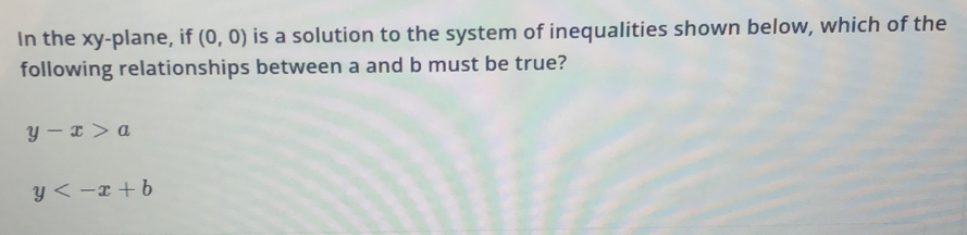 In the xy -plane, if (0,0) is a solution to the system of inequalities shown below, which of the
following relationships between a and b must be true?
y-x>a
y