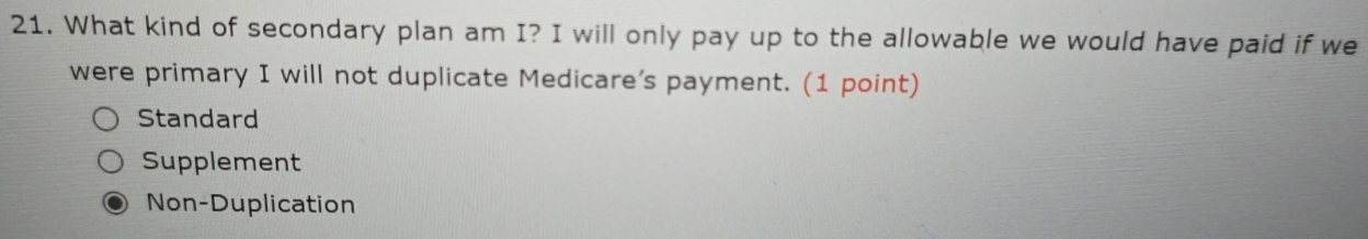 What kind of secondary plan am I? I will only pay up to the allowable we would have paid if we
were primary I will not duplicate Medicare’s payment. (1 point)
Standard
Supplement
Non-Duplication