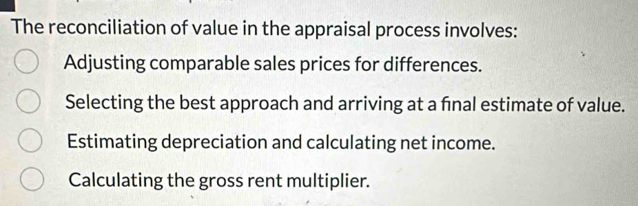 The reconciliation of value in the appraisal process involves:
Adjusting comparable sales prices for differences.
Selecting the best approach and arriving at a final estimate of value.
Estimating depreciation and calculating net income.
Calculating the gross rent multiplier.