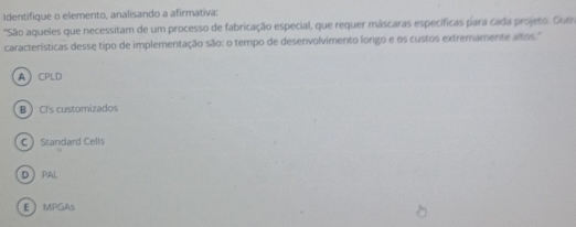 Identifique o elemento, analisando a afirmativa:
*São aqueles que necessitam de um processo de fabricação especial, que requer máscaras específicas para cada projeto. Gutra
características desse tipo de implementação são: o tempo de desenvolvimento longo e os custos extremamente altos."
ACPLD
BCl's customizados
CStandard Cells
DPAL
EMPGAs