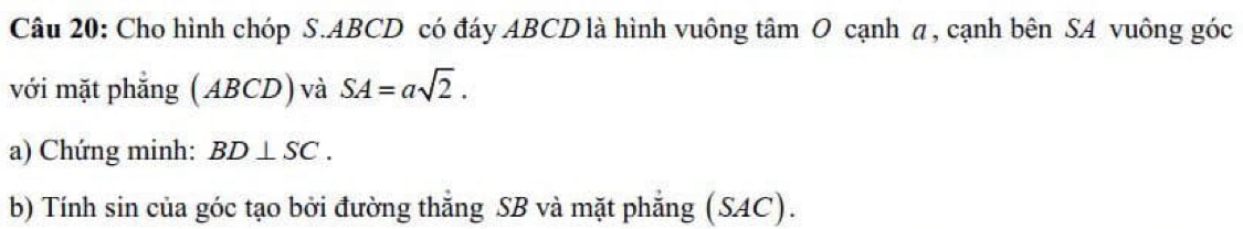 Cho hình chóp S. ABCD có đáy ABCD là hình vuông tâm O cạnh π, cạnh bên SA vuông góc 
với mặt phẳng (ABCD) và SA=asqrt(2). 
a) Chứng minh: BD⊥ SC. 
b) Tính sin của góc tạo bởi đường thắng SB và mặt phẳng (SAC).