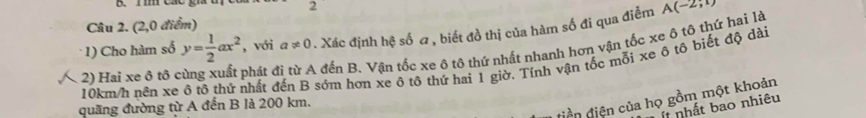 1mm Các gia t 
2 
Câu 2. (2,0 điểm) 
* 1) Cho hàm số y= 1/2 ax^2 , với a!= 0. Xác định hệ số a , biết đồ thị của hàm số đi qua điểm A(-2,1)
2) Hai xe ô tô c phát ở A đến B. Vận tốc xe ô tô thứ nhất nhanh hơn vận tốc xe ô tô thứ hai là
10km/h nên xe ô tô thứ nhất đến B sớm hơn xe ô tô thứ hai 1 giờ. Tính vận tốc mỗi xe ô tô biết độ dài 
điền điện của họ gồm một khoản 
quãng đường từ A đến B là 200 km. 
ít nhất bao nhiêu