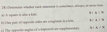 Determine whether each statement is sometimes, always, or never true.
a) A square is also a kite. S / A / N
b) One pair of opposite sides are congruent in a kite. S / A / N
c) The opposite angles of a trapezoid are supplementary. S / A / N