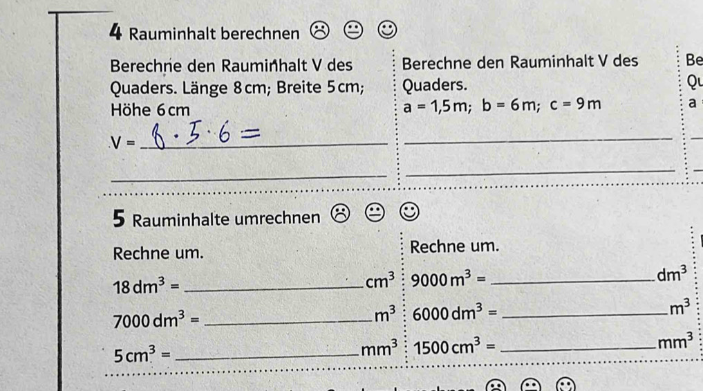 Rauminhalt berechnen 
Berechne den Rauminhalt V des Berechne den Rauminhalt V des Be 
Quaders. Länge 8cm; Breite 5cm; Quaders. Q 
Höhe 6cm a=1,5m; b=6m; c=9m a 
_ V=
_ 
_ 
_ 
_ 
5 Rauminhalte umrechnen 
Rechne um. Rechne um. 
_ 18dm^3=
cm^3 9000m^3= _
dm^3
_ 7000dm^3=
m^3 6000dm^3= _
m^3
5cm^3= _
mm^3 1500cm^3= _
mm^3