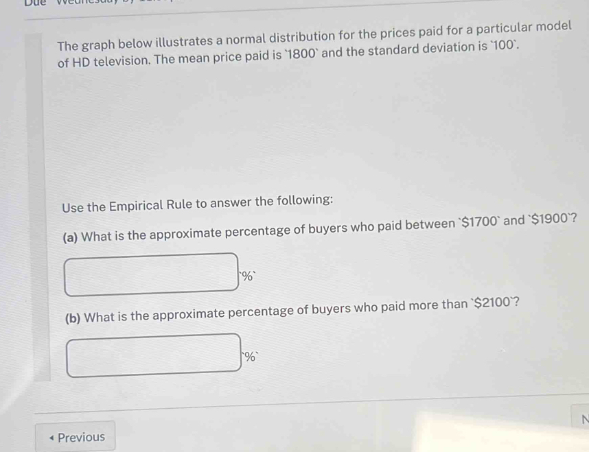 The graph below illustrates a normal distribution for the prices paid for a particular model 
of HD television. The mean price paid is ` 1800 ` and the standard deviation is ` 100 `. 
Use the Empirical Rule to answer the following: 
(a) What is the approximate percentage of buyers who paid between ` $1700 ` and ` $1900 `? 
` % ` 
(b) What is the approximate percentage of buyers who paid more than ` $2100 `? 
` % ` 
Previous