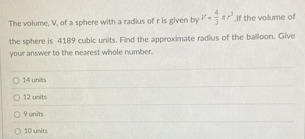 The volume, V, of a sphere with a radius of r is given by V= 4/3 π r^3.If the volume of
the sphere is 4189 cubic units. Find the approximate radius of the balloon. Give
your answer to the nearest whole number.
14 units
12 units
9 units
10 units