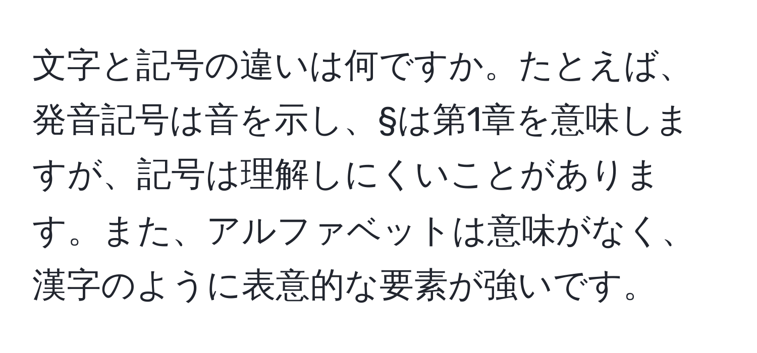 文字と記号の違いは何ですか。たとえば、発音記号は音を示し、§は第1章を意味しますが、記号は理解しにくいことがあります。また、アルファベットは意味がなく、漢字のように表意的な要素が強いです。