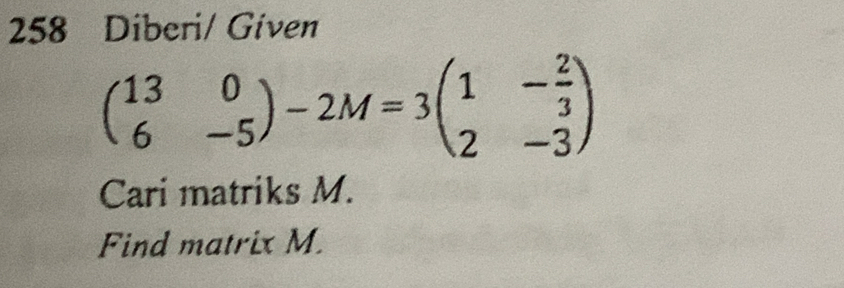 258 Diberi/ Given
beginpmatrix 13&0 6&-5endpmatrix -2M=3beginpmatrix 1&- 2/3  2&-3endpmatrix
Cari matriks M. 
Find matrix M.