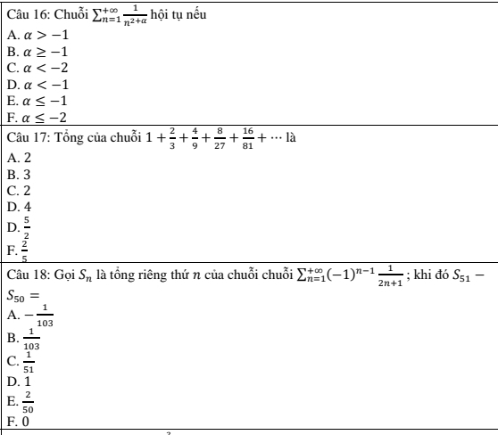 Chuỗi sumlimits  underline(n=1)^(∈fty) 1/n^2+alpha   hội tụ nếu
A. alpha >-1
B. alpha ≥ -1
C. alpha
D. alpha
E. alpha ≤ -1
F. alpha ≤ -2
Câu 17: Tổng của chuỗi 1+ 2/3 + 4/9 + 8/27 + 16/81 +...llambda
A. 2
B. 3
C. 2
D. 4
D.  5/2 
F.  2/5 
Câu 18: Gọi S_n là tổng riêng thứ n của chuỗi chuỗi sumlimits  underline(n=1)^(∈fty)(-1)^n-1 1/2n+1 ; khi đó S_51-
S_50=
A. - 1/103 
B.  1/103 
C.  1/51 
D. 1
E.  2/50 
F. 0