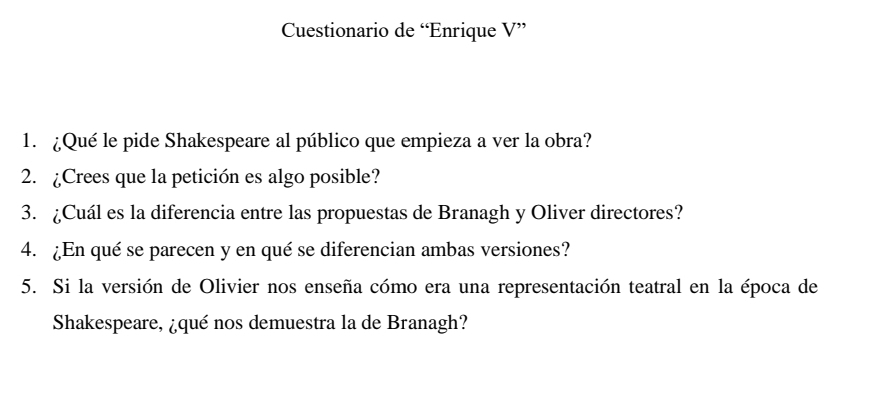 Cuestionario de “Enrique V” 
1. ¿Qué le pide Shakespeare al público que empieza a ver la obra? 
2. ¿Crees que la petición es algo posible? 
3. ¿Cuál es la diferencia entre las propuestas de Branagh y Oliver directores? 
4. ¿En qué se parecen y en qué se diferencian ambas versiones? 
5. Si la versión de Olivier nos enseña cómo era una representación teatral en la época de 
Shakespeare, ¿qué nos demuestra la de Branagh?