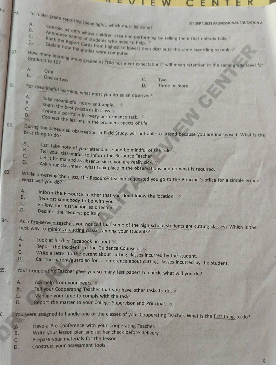 CENTER
he 79 . To make grade reporting meaningful, which must be done?
LET SEPT 2023 PROFESSIONAL EDUCATION A
A. Console parents whose children area non-performing by telling them that nobody fails.
B. Announce names of students who need to help.

C. Rank the Report Cards from highest to lowest then distribute the same according to rank.
D. Explain how the grades were computed.
80. How many learning areas graded as "Did not meet expectations" will mean retention in the same grade level for
Grades 1 to 10?
A. One
B. One or two
C. Two
D. Three or more
81. For meaningful learning, what must you do as an observer?
A. Take meaningful notes and apply.
B. Share the best practices in class.
C. Create a portfolio in every performance task.
D. Connect the lessons in the broader aspects of life.
82. During the scheduled observation in Field Study, will not able to attend because you are indisposed. What is the
best thing to do?
A. Just take note of your attendance and be mindful of the rules.
B. Tell your classmates to inform the Resource Teacher.
C. Let it be marked as absence since you are really sick.
D. Ask your classmates what took place in the observations and do what is required.
83. While observing the class, the Resource Teacher requested you go to the Principal's office for a simple errand.
What will you do?
A. Inform the Resource Teacher that you don't know the location.
B. Request somebody to be with you.
C. Follow the instruction as directed.
D. Decline the request politely.
84. As a Pre-service teacher, you noticed that some of the high school students are cutting classes? Which is the
best way to minimize cutting classes among your students?
A. Look at his/her Facebook account.
B. Report the incidents to the Guidance Counselor.
C. Write a letter to the parent about cutting classes incurred by the student.
D. Call the parent/guardian for a conference about cutting classes incurred by the student.
85. Your Cooperating Teacher gave you so many test papers to check, what will you do?
A. Ask help from your peers. X
B. Tell your Cooperating Teacher that you have other tasks to do.
C.    Manage your time to comply with the tasks.
D.     Report the matter to your College Supervisor and Principal.
6. You were assigned to handle one of the classes of your Cooperating Teacher. What is the first thing to do?
A. Have a Pre-Conference with your Cooperating Teacher.
B. Write your lesson plan and let her check before delivery
C.      Prepare your materials for the lesson.
D.   Construct your assessment tools.
9