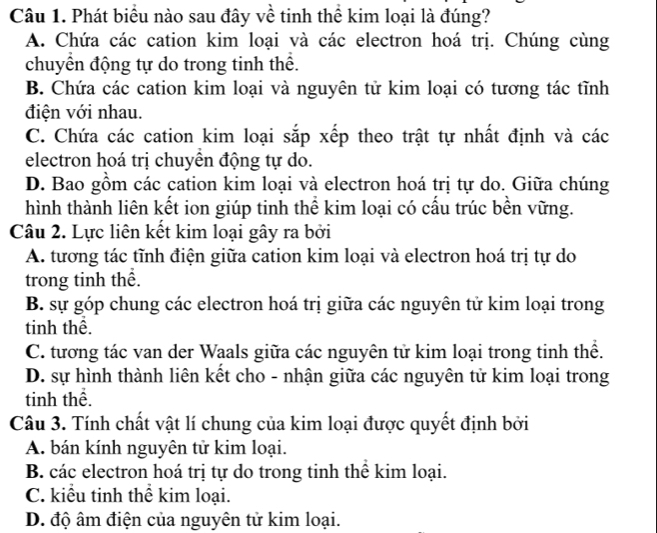 Phát biểu nào sau đây về tinh thể kim loại là đúng?
A. Chứa các cation kim loại và các electron hoá trị. Chúng cùng
chuyển động tự do trong tinh thể.
B. Chứa các cation kim loại và nguyên tử kim loại có tương tác tĩnh
điện với nhau.
C. Chứa các cation kim loại sắp xếp theo trật tự nhất định và các
electron hoá trị chuyển động tự do.
D. Bao gồm các cation kim loại và electron hoá trị tự do. Giữa chúng
hình thành liên kết ion giúp tinh thể kim loại có cấu trúc bền vững.
Câu 2. Lực liên kết kim loại gây ra bởi
A. tương tác tĩnh điện giữa cation kim loại và electron hoá trị tự do
trong tinh thể.
B. sự góp chung các electron hoá trị giữa các nguyên tử kim loại trong
tinh thể.
C. tương tác van der Waals giữa các nguyên tử kim loại trong tinh thể.
D. sự hình thành liên kết cho - nhận giữa các nguyên tử kim loại trong
tinh thể.
Câu 3. Tính chất vật lí chung của kim loại được quyết định bởi
A. bán kính nguyên tử kim loại.
B. các electron hoá trị tự do trong tinh thể kim loại.
C. kiểu tinh thể kim loại.
D. độ âm điện của nguyên tử kim loại.