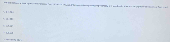 Over the last year, a town's population increased from 190,000 to 249,000. If the population is growing exponentially at a steady rate, what will the population be one year from now?
345,900
637,560
326,321
308,000
None of the above