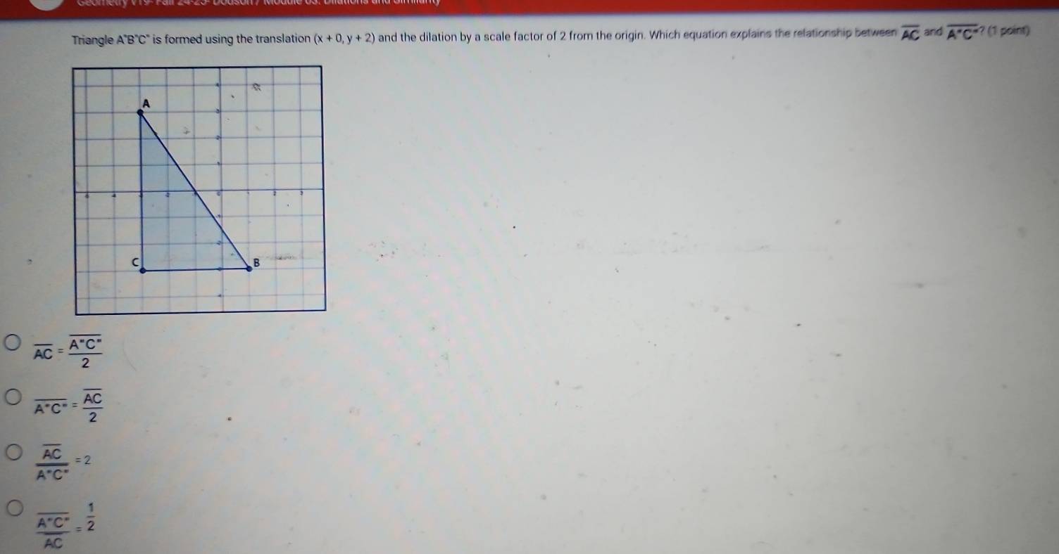 Triangle A''B''C' is formed using the translation (x+0,y+2) and the dilation by a scale factor of 2 from the origin. Which equation explains the relationship between overline AC and overline A'C'' ? (1 point)
overline AC=frac overline A''C''2
overline A°C°=frac overline AC2
frac overline ACA°C°=2
frac overline A'C''AC= 1/2 
