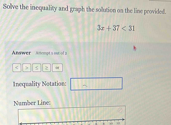 Solve the inequality and graph the solution on the line provided.
3x+37<31</tex> 
Answer Attempt 1 out of 2 
< > S or 
Inequality Notation: 
Number Line:
6 8 1012