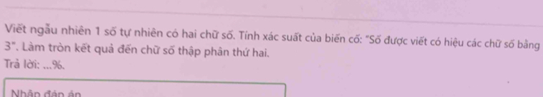 Viết ngẫu nhiên 1 số tự nhiên có hai chữ số. Tính xác suất của biến cố: "Số được viết có hiệu các chữ số bằng
3'' T. Làm tròn kết quả đến chữ số thập phân thứ hai. 
Trả lời: ... %. 
Nhân đán ản