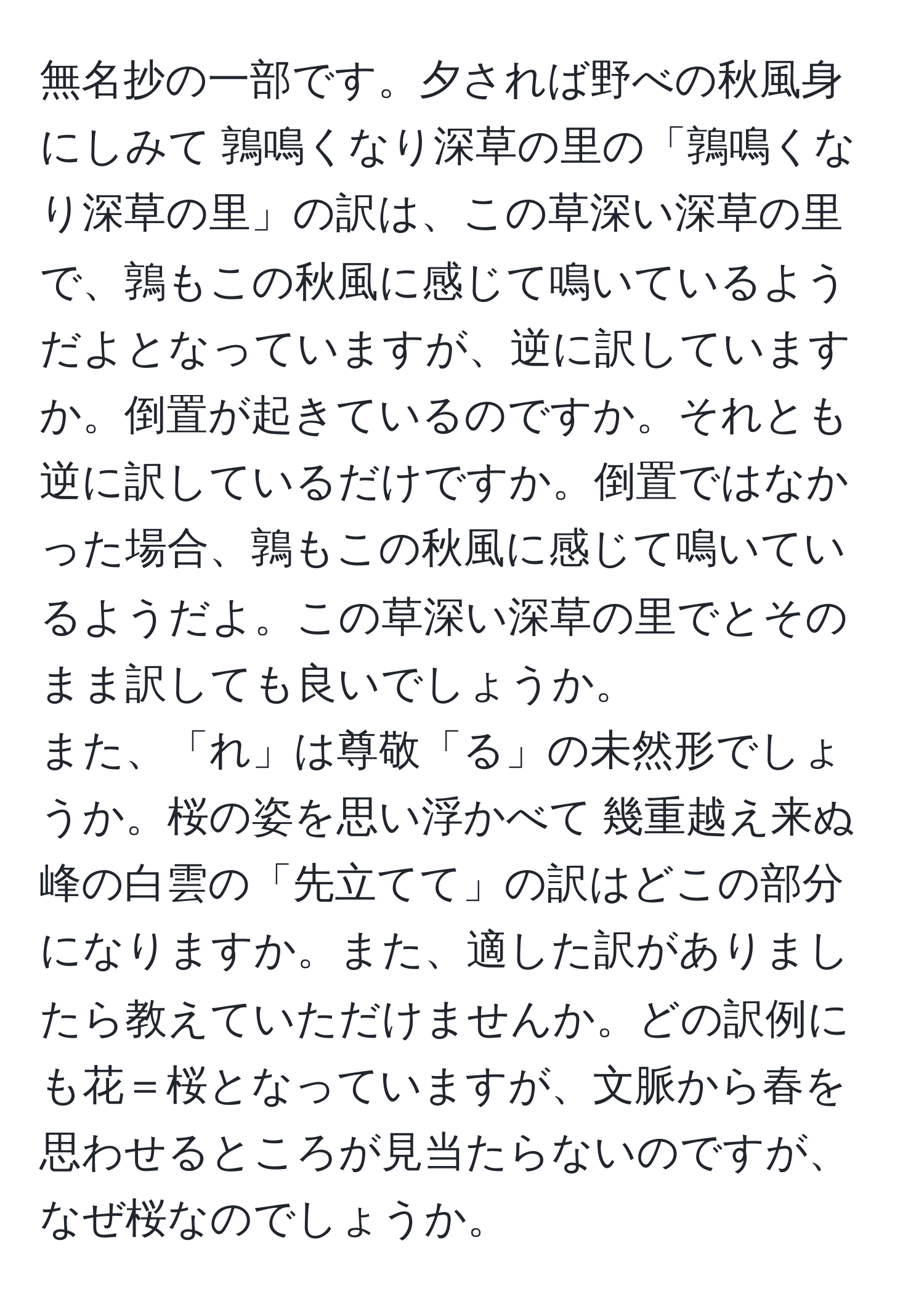 無名抄の一部です。夕されば野べの秋風身にしみて 鶉鳴くなり深草の里の「鶉鳴くなり深草の里」の訳は、この草深い深草の里で、鶉もこの秋風に感じて鳴いているようだよとなっていますが、逆に訳していますか。倒置が起きているのですか。それとも逆に訳しているだけですか。倒置ではなかった場合、鶉もこの秋風に感じて鳴いているようだよ。この草深い深草の里でとそのまま訳しても良いでしょうか。
また、「れ」は尊敬「る」の未然形でしょうか。桜の姿を思い浮かべて 幾重越え来ぬ峰の白雲の「先立てて」の訳はどこの部分になりますか。また、適した訳がありましたら教えていただけませんか。どの訳例にも花＝桜となっていますが、文脈から春を思わせるところが見当たらないのですが、なぜ桜なのでしょうか。