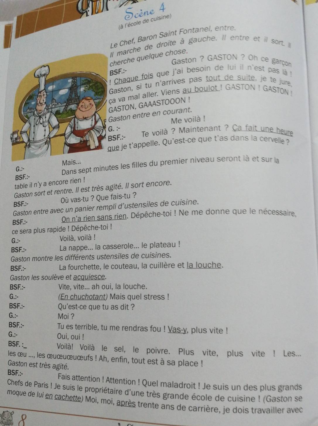 Scène 4
(à l'école de cuisine)
Le Chef, Baron Saint Fontanel, entre.
Il marche de droite à gauche. Il entre et il sort. Il
cherche quelque chose.
Gaston ? GASTON ? Oh ce garçom
BSF.:-
!  Chaque fois que j'ai besoin de lui il n'est pas là  !
Gaston, si tu n'arrives pas tout de suite, je te jure,
ça va mal aller. Viens au boulot ! GASTON ! GASTON !
GASTON, GAAASTOOON !
Gaston entre en courant.
Me voilà !
G. :-
BSF.:- Te voilà ? Maintenant ? Ca fait une heure
que je t'appelle. Qu'est-ce que t'as dans la cervelle ?
Dans sept minutes les filles du premier niveau seront là et sur la
G.:- M
BSF.:-
table il n'y a encore rien !
Gaston sort et rentre. Il est très agité. Il sort encore.
BSF.:- Où vas-tu ? Que fais-tu ?
Gaston entre avec un panier rempli d’ustensiles de cuisine.
BSF.:- On n'a rien sans rien. Dépêche-toi ! Ne me donne que le nécessaire,
ce sera plus rapide ! Dépêche-toi !
G.:- Voilà, voilà !
BSF.:- La nappe... la casserole... le plateau !
Gaston montre les différents ustensiles de cuisines.
BSF.:- La fourchette, le couteau, la cuillère et la louche.
Gaston les soulève et acquiesce.
BSF.:- Vite, vite... ah oui, la louche.
G.:- (En chuchotant) Mais quel stress !
BSF.:- Qu'est-ce que tu as dit ?
G.:- Moi ?
BSF.:- Tu es terrible, tu me rendras fou ! Vas-y, plus vite !
G.:- Oui, oui !
BSF. :__ Voilà! Voilà le sel, le poivre. Plus vite, plus vite ! Les...
les œu ..., les œuœuœuœufs ! Ah, enfin, tout est à sa place !
Gaston est très agité.
BSF.:-
Fais attention ! Attention ! Quel maladroit ! Je suis un des plus grands
Chefs de Paris ! Je suis le propriétaire d'une très grande école de cuisine ! (Gaston se
moque de lui en cachette) Moi, moi, après trente ans de carrière, je dois travailler avec
R