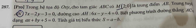 [Pro] Trong hệ tọa độ Oxy, cho tam giác ABC có M(2;0) là trung điểm AB. Trung tuyệ
7x-2y-3=0 , đường cao AH:6x-y-4=0. Biết phương trình đường thắng AC
dạng ax+by+5=0. Tính giá trị biểu thức S=a-b.