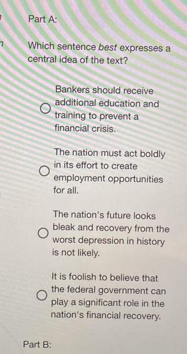 Which sentence best expresses a
central idea of the text?
Bankers should receive
additional education and
training to prevent a
financial crisis.
The nation must act boldly
in its effort to create
employment opportunities
for all.
The nation's future looks
bleak and recovery from the
worst depression in history
is not likely.
It is foolish to believe that
the federal government can
play a significant role in the
nation's financial recovery.
Part B: