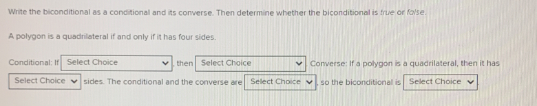 Write the biconditional as a conditional and its converse. Then determine whether the biconditional is frue or folse. 
A polygon is a quadrilateral if and only if it has four sides. 
Conditional: If Select Choice , then Select Choice Converse: If a polygon is a quadrilateral, then it has 
Select Choice sides. The conditional and the converse are Select Choice so the biconditional is Select Choice