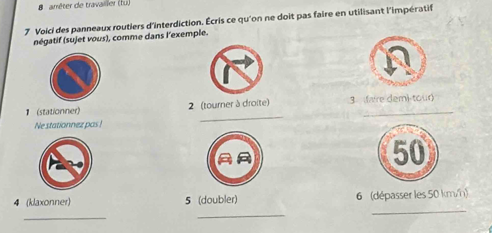 arrêter de travailler (tu) 
7 Voici des panneaux routiers d'interdiction. Écris ce qu'on ne doit pas faire en utilisant l'impératif 
négatif (sujet vous), comme dans l’exemple. 
1 (stationner) 2 (tourner à droite) 3 faire dem) tour 
Ne stationnez pas ! 
_ 
4 (klaxonner) 5 (doubler) 6 (dépasser les 50 km/h) 
_ 
_ 
_