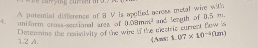 hre carrying current o10.7 A. 
A potential difference of 8 V is applied across metal wire with 
4. uniform cross-sectional area of 0.08mm^2 and length of 0.5 m. 
Determine the resistivity of the wire if the electric current flow is
1.2 A. 
(Ans: 1.07* 10^(-6)Omega m)